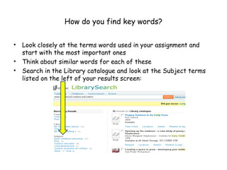 How do you find key words?

•   Look closely at the terms words used in your assignment and
    start with the most important ones
•   Think about similar words for each of these
•   Search in the Library catalogue and look at the Subject terms
    listed on the left of your results screen:
 