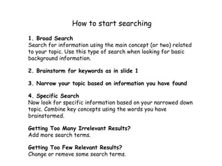 How to start searching
1. Broad Search
Search for information using the main concept (or two) related to
your topic. Use this type of search when looking for basic
background information.

2. Brainstorm for keywords as in slide 1

3. Narrow your topic based on information you have found

4. Specific Search
Now look for specific information based on your narrowed down
topic. Combine key concepts using the words you have brainstormed.

Getting Too Many Irrelevant Results?
Add more search terms.

Getting Too Few Relevant Results?
Change or remove some search terms.
 