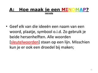 A:    Hoe maak je een MINDMAP?
                     vervolg




• Geef elk van die ideeën een naam van een
  woord, plaatje, symbool o.i.d. Zo gebruik je
  beide hersenhelften. Alle woorden
  [sleutelwoorden] staan op een lijn. Misschien
  kun je er ook een droedel bij maken;



                                                  12
 
