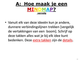 A: Hoe maak je een
           MINDMAP?
                     vervolg



• Vanuit elk van deze ideeën kun je andere,
  dunnere verbindingslijnen trekken [vergelijk
  de vertakkingen van een boom]. Schrijf op
  deze takken alles wat je bij elk idee kunt
  bedenken. Deze extra takken zijn de details.



                                                 13
 