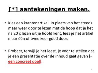 [*] aantekeningen maken.

• Kies een krantenartikel. In plaats van het steeds
  maar weer door te lezen met de hoop dat je het
  na 20 x lezen uit je hoofd kent, lees je het artikel
  maar één of twee keer goed door.

• Probeer, terwijl je het leest, je voor te stellen dat
  je een presentatie over de inhoud gaat geven [=
  een concreet doel].
                                                    19
 