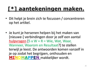 [*] aantekeningen maken.
• Dit helpt je brein zich te focussen / concentreren
  op het artikel.

• Je kunt je hersenen helpen bij het maken van
  [nieuwe-] verbindingen door je zelf een aantal
  hulpvragen [5 x W + R = Wie, Wat, Waar,
  Wanneer, Waarom en Resultaat?] te stellen
  terwijl je leest. De antwoorden komen vanzelf in
  je op zodat het begrijpen, onthouden en
  MINDMAPPEN makkelijker wordt.
                                                       20
 