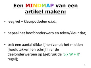 Een MINDMAP van een
         artikel maken:
• leeg vel + kleurpotloden o.i.d.;

• bepaal het hoofdonderwerp en teken/kleur dat;

• trek een aantal dikke lijnen vanuit het midden
  [hoofdtakken] en schrijf hier de
  deelonderwerpen op [gebruik de ‘5 x W + R’
  regel];
                                                   21
 