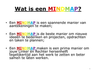 Wat is een MINDMAP?

• Een MINDMAP is een spannende manier van
  aantekeningen te maken;

• Een MINDMAP is de beste manier om nieuwe
  ideeën te bedenken en projecten, opdrachten
  en taken te plannen;

• Een MINDMAP maken is een prima manier om
  jouw Linker én Rechter hersenhelft
  tegelijkertijd aan het werk te zetten en beter
  samen te laten werken.


                                                   6
 