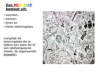 Een MINDMAP
    bestaat uit:
•   woorden;
•   kleuren;
•   lijnen en
•   kleine tekeningetjes



[vergelijk de
tekeningetjes die je
tijdens een saaie les of
een telefoongesprek
maakt; de zogenaamde
droedels].




                           7
 