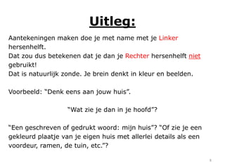 Uitleg:
Aantekeningen maken doe je met name met je Linker
hersenhelft.
Dat zou dus betekenen dat je dan je Rechter hersenhelft niet
gebruikt!
Dat is natuurlijk zonde. Je brein denkt in kleur en beelden.

Voorbeeld: “Denk eens aan jouw huis”.

                   “Wat zie je dan in je hoofd”?

“Een geschreven of gedrukt woord: mijn huis”? “Of zie je een
gekleurd plaatje van je eigen huis met allerlei details als een
voordeur, ramen, de tuin, etc.”?

                                                                  8
 