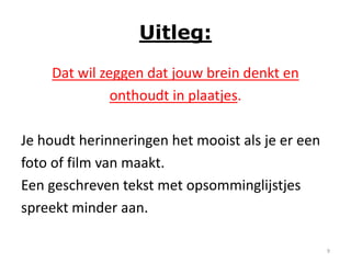 Uitleg:
    Dat wil zeggen dat jouw brein denkt en
              onthoudt in plaatjes.

Je houdt herinneringen het mooist als je er een
foto of film van maakt.
Een geschreven tekst met opsomminglijstjes
spreekt minder aan.

                                                  9
 