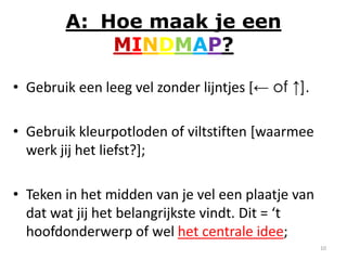 A: Hoe maak je een
            MINDMAP?

• Gebruik een leeg vel zonder lijntjes [← of ↑].

• Gebruik kleurpotloden of viltstiften [waarmee
  werk jij het liefst?];

• Teken in het midden van je vel een plaatje van
  dat wat jij het belangrijkste vindt. Dit = ‘t
  hoofdonderwerp of wel het centrale idee;
                                                   10
 
