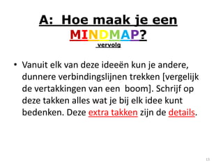 A: Hoe maak je een
          MINDMAP?
                    vervolg


• Vanuit elk van deze ideeën kun je andere,
  dunnere verbindingslijnen trekken [vergelijk
  de vertakkingen van een boom]. Schrijf op
  deze takken alles wat je bij elk idee kunt
  bedenken. Deze extra takken zijn de details.



                                                 13
 