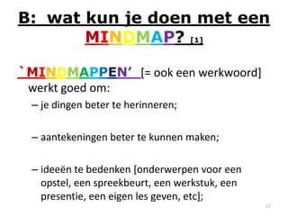 B: wat kun je doen met een
       MINDMAP? [1]

`MINDMAPPEN’ [= ook een werkwoord]
 werkt goed om:
  – je dingen beter te herinneren;

  – aantekeningen beter te kunnen maken;

  – ideeën te bedenken [onderwerpen voor een
    opstel, een spreekbeurt, een werkstuk, een
    presentie, een eigen les geven, etc];
                                                 17
 