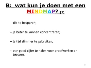 B: wat kun je doen met een
       MINDMAP? [2]

 – tijd te besparen;

 – je beter te kunnen concentreren;

 – je tijd slimmer te gebruiken;

 – een goed cijfer te halen voor proefwerken en
   toetsen.

                                                  18
 