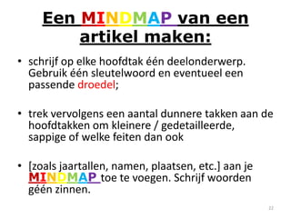 Een MINDMAP van een
         artikel maken:
• schrijf op elke hoofdtak één deelonderwerp.
  Gebruik één sleutelwoord en eventueel een
  passende droedel;

• trek vervolgens een aantal dunnere takken aan de
  hoofdtakken om kleinere / gedetailleerde,
  sappige of welke feiten dan ook

• [zoals jaartallen, namen, plaatsen, etc.] aan je
  MINDMAP toe te voegen. Schrijf woorden
  géén zinnen.
                                                     22
 