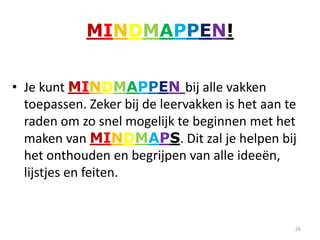 MINDMAPPEN!


• Je kunt MINDMAPPEN bij alle vakken
  toepassen. Zeker bij de leervakken is het aan te
  raden om zo snel mogelijk te beginnen met het
  maken van MINDMAPS. Dit zal je helpen bij
  het onthouden en begrijpen van alle ideeën,
  lijstjes en feiten.


                                                 26
 