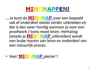 MINDMAPPEN!
….Je kunt de MINDMAP over een bepaald
  vak of onderdeel steeds verder uitbreiden en
  dat is dan weer handig wanneer je voor een
  proefwerk / toets moet leren. Herhaling
  [steeds je MINDMAP uitbreiden] wordt
  een leuke manier van leren en onderdeel van
  een natuurlijk proces.

• Veel ‘MINDMAP plezier’!

                                                 27
 