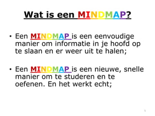 Wat is een MINDMAP?

• Een MINDMAP is een eenvoudige
  manier om informatie in je hoofd op
  te slaan en er weer uit te halen;

• Een MINDMAP is een nieuwe, snelle
  manier om te studeren en te
  oefenen. En het werkt echt;


                                        5
 