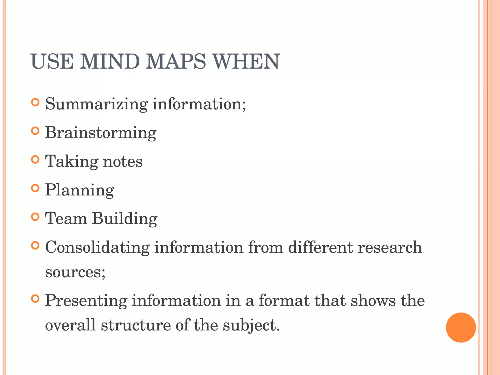 USE MIND MAPS WHEN  Summarizing information;  Brainstorming Taking notes Planning Team Building Consolidating information from different research sources;  Presenting information in a format that shows the overall structure of the subject.  