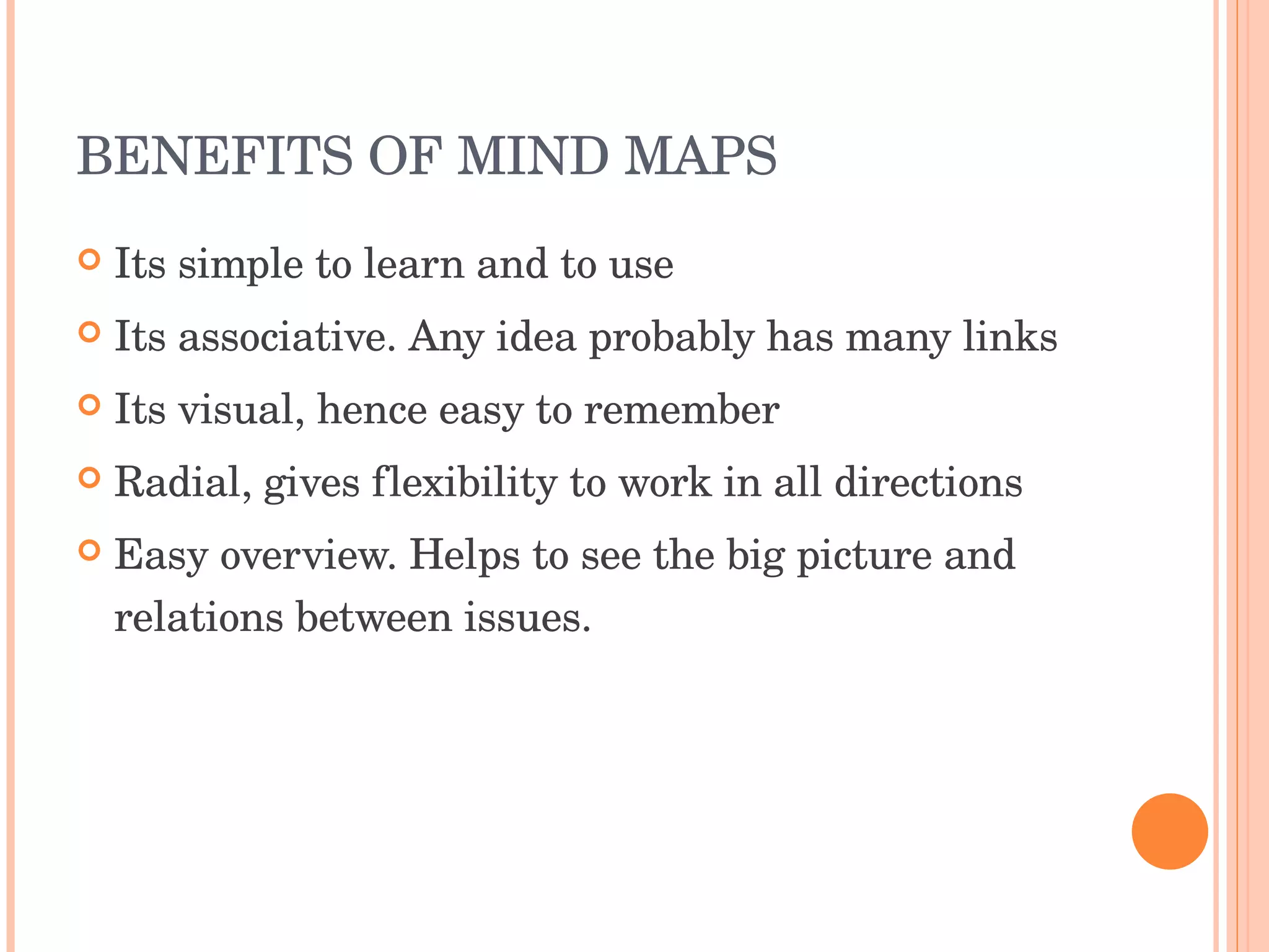 BENEFITS OF MIND MAPS Its simple to learn and to use Its associative. Any idea probably has many links Its visual, hence easy to remember Radial, gives flexibility to work in all directions Easy overview. Helps to see the big picture and relations between issues. 