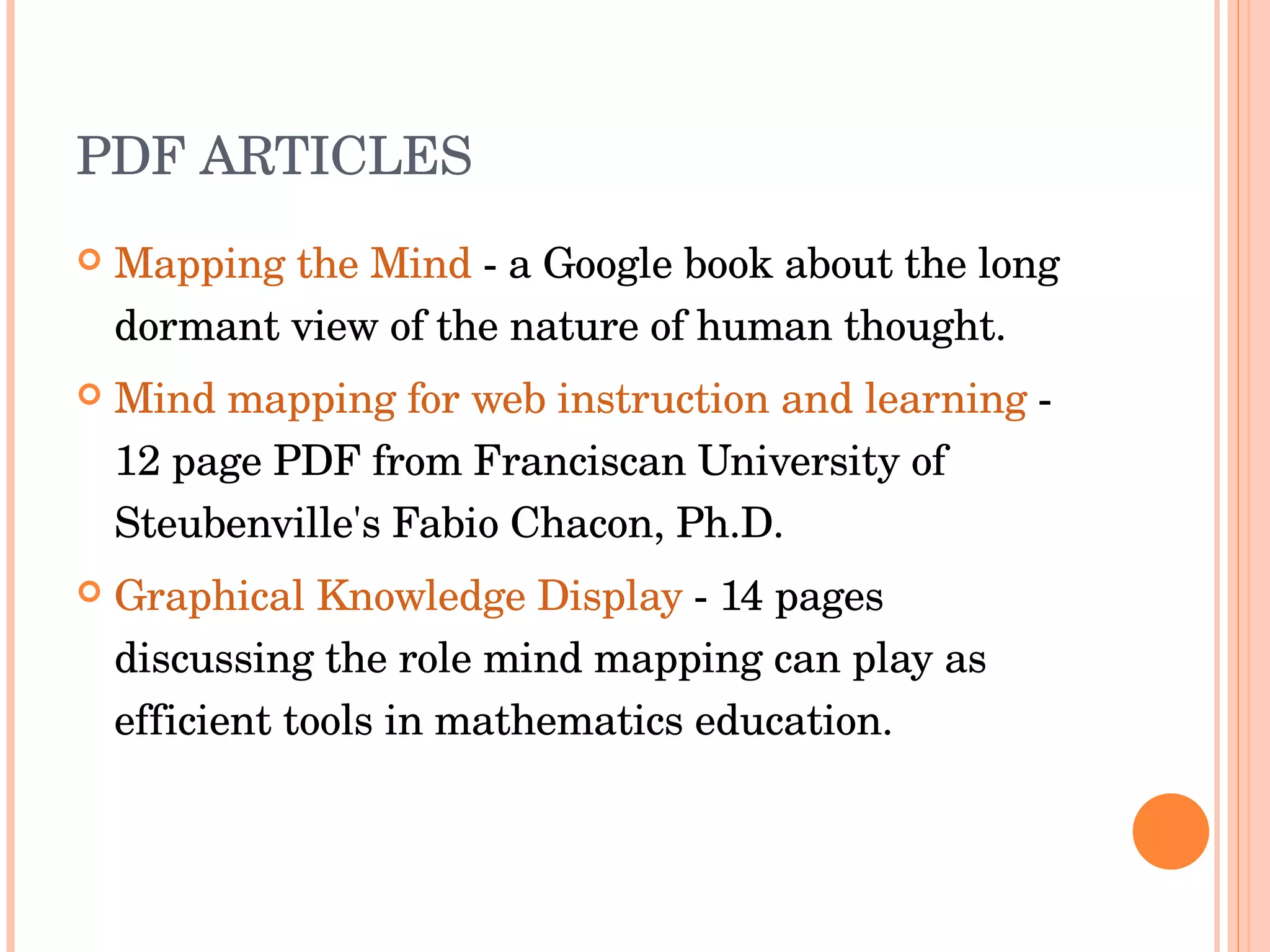 PDF ARTICLES Mapping the Mind  - a Google book about the long dormant view of the nature of human thought.  Mind mapping for web instruction and learning  - 12 page PDF from Franciscan University of Steubenville's Fabio Chacon, Ph.D.  Graphical Knowledge Display  - 14 pages discussing the role mind mapping can play as efficient tools in mathematics education.  