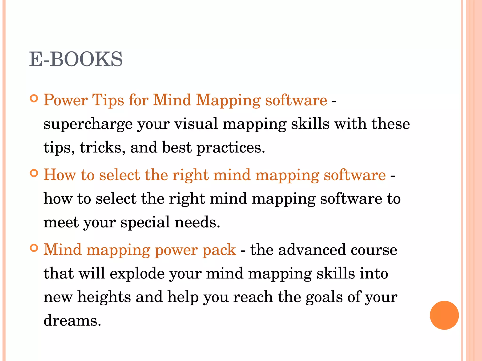 E-BOOKS Power Tips for Mind Mapping software  - supercharge your visual mapping skills with these tips, tricks, and best practices.  How to select the right mind mapping software  - how to select the right mind mapping software to meet your special needs.  Mind mapping power pack  - the advanced course that will explode your mind mapping skills into new heights and help you reach the goals of your dreams.  