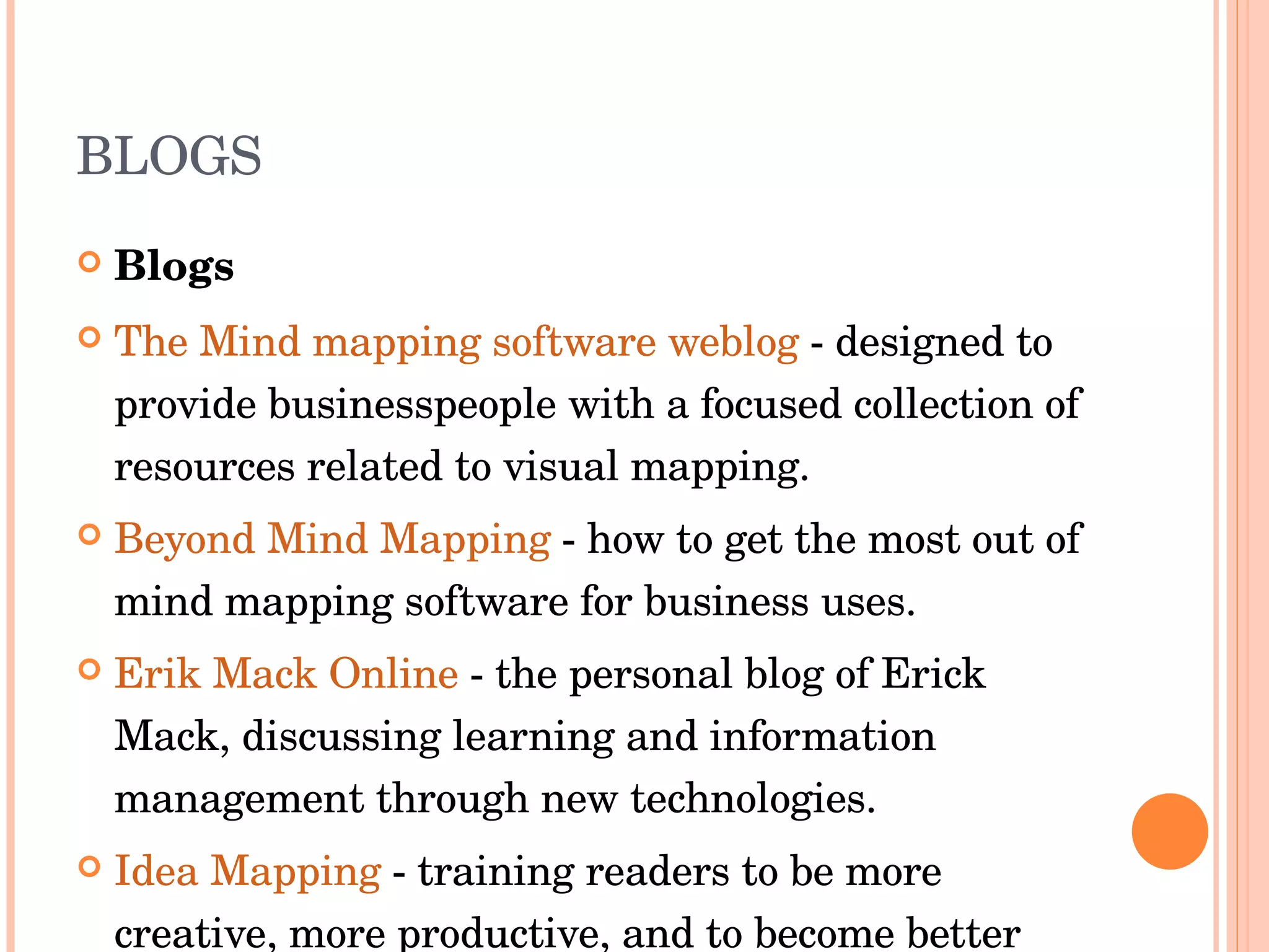 BLOGS Blogs The Mind mapping software weblog  - designed to provide businesspeople with a focused collection of resources related to visual mapping.  Beyond Mind Mapping  - how to get the most out of mind mapping software for business uses.  Erik Mack Online  - the personal blog of Erick Mack, discussing learning and information management through new technologies.  Idea Mapping  - training readers to be more creative, more productive, and to become better learners.  
