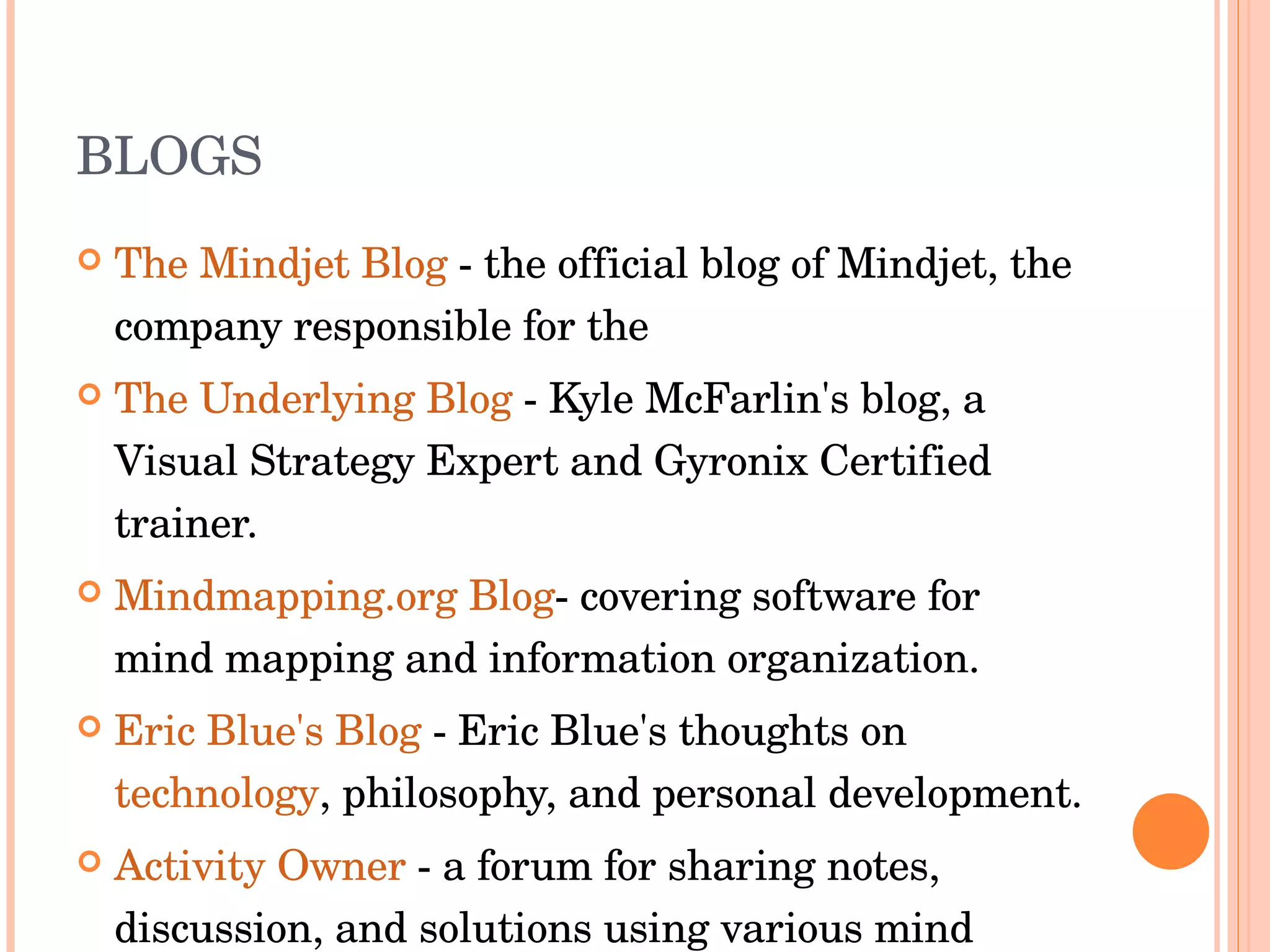BLOGS The Mindjet Blog  - the official blog of Mindjet, the company responsible for the  The Underlying Blog  - Kyle McFarlin's blog, a Visual Strategy Expert and Gyronix Certified trainer.  Mindmapping.org Blog - covering software for mind mapping and information organization.  Eric Blue's Blog  - Eric Blue's thoughts on  technology , philosophy, and personal development.  Activity Owner  - a forum for sharing notes, discussion, and solutions using various mind mapping software applications.  