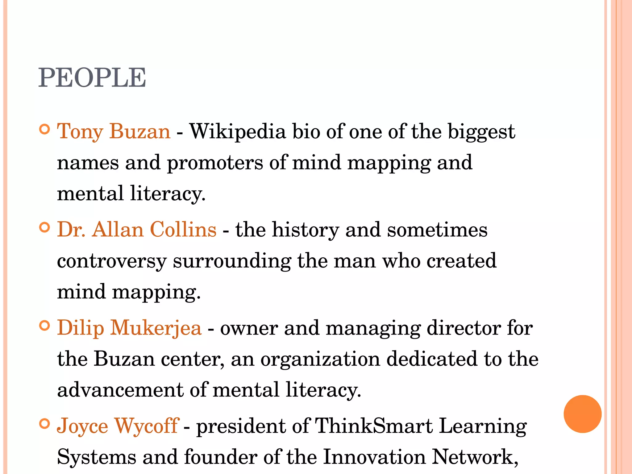 PEOPLE Tony Buzan  - Wikipedia bio of one of the biggest names and promoters of mind mapping and mental literacy.  Dr. Allan Collins  - the history and sometimes controversy surrounding the man who created mind mapping.  Dilip Mukerjea  - owner and managing director for the Buzan center, an organization dedicated to the advancement of mental literacy.  Joyce Wycoff  - president of ThinkSmart Learning Systems and founder of the Innovation Network, 