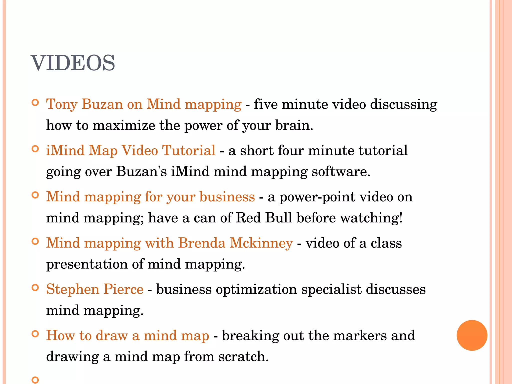 VIDEOS Tony Buzan on Mind mapping  - five minute video discussing how to maximize the power of your brain.  iMind Map Video Tutorial  - a short four minute tutorial going over Buzan's iMind mind mapping software.  Mind mapping for your business  - a power-point video on mind mapping; have a can of Red Bull before watching!  Mind mapping with Brenda Mckinney  - video of a class presentation of mind mapping.  Stephen Pierce  - business optimization specialist discusses mind mapping.  How to draw a mind map  - breaking out the markers and drawing a mind map from scratch.    