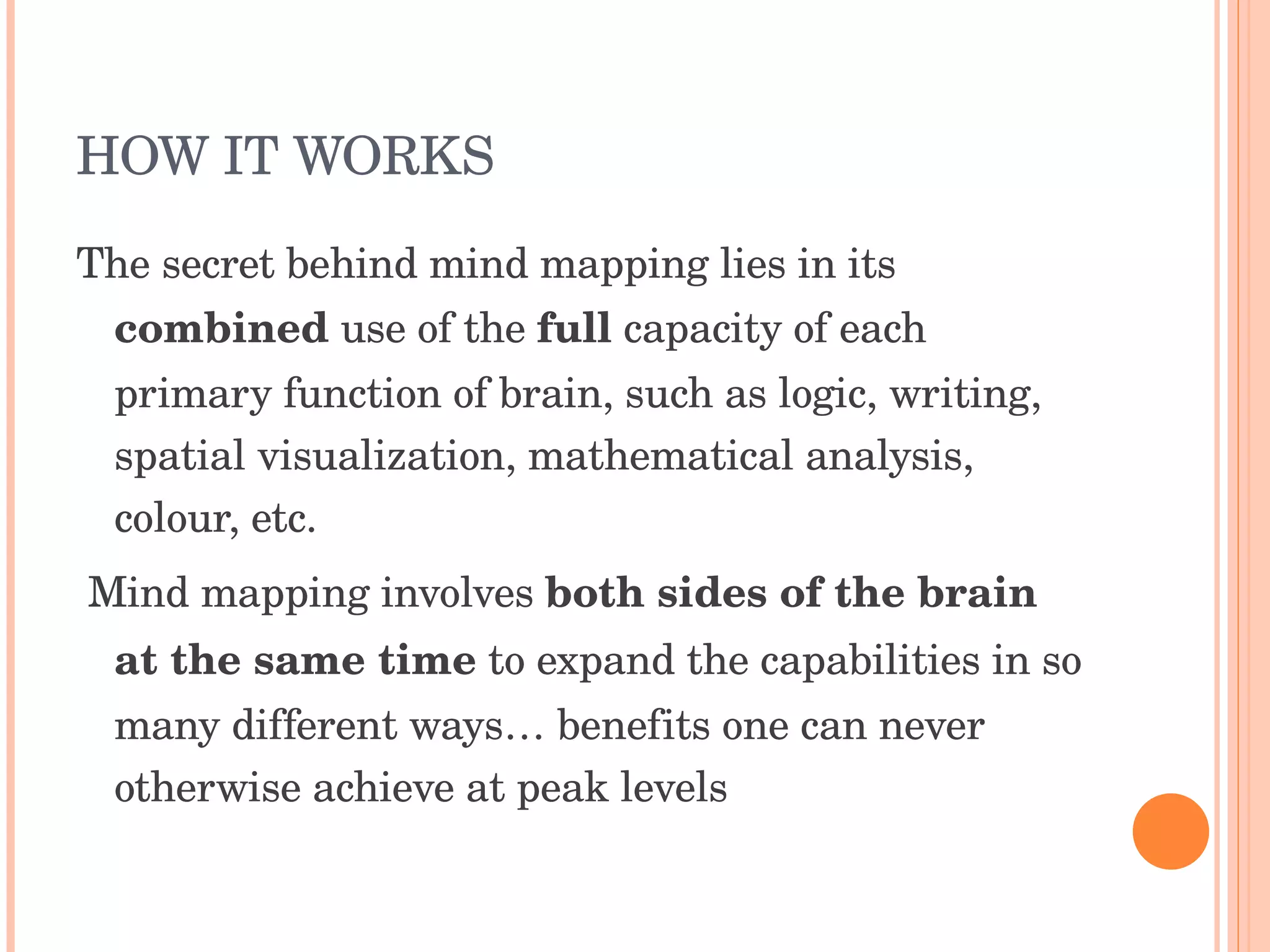 HOW IT WORKS The secret behind mind mapping lies in its  combined  use of the  full  capacity of each primary function of brain, such as logic, writing, spatial visualization, mathematical analysis, colour, etc. Mind mapping involves  both sides of the brain at the same time  to expand the capabilities in so many different ways… benefits one can never otherwise achieve at peak levels 