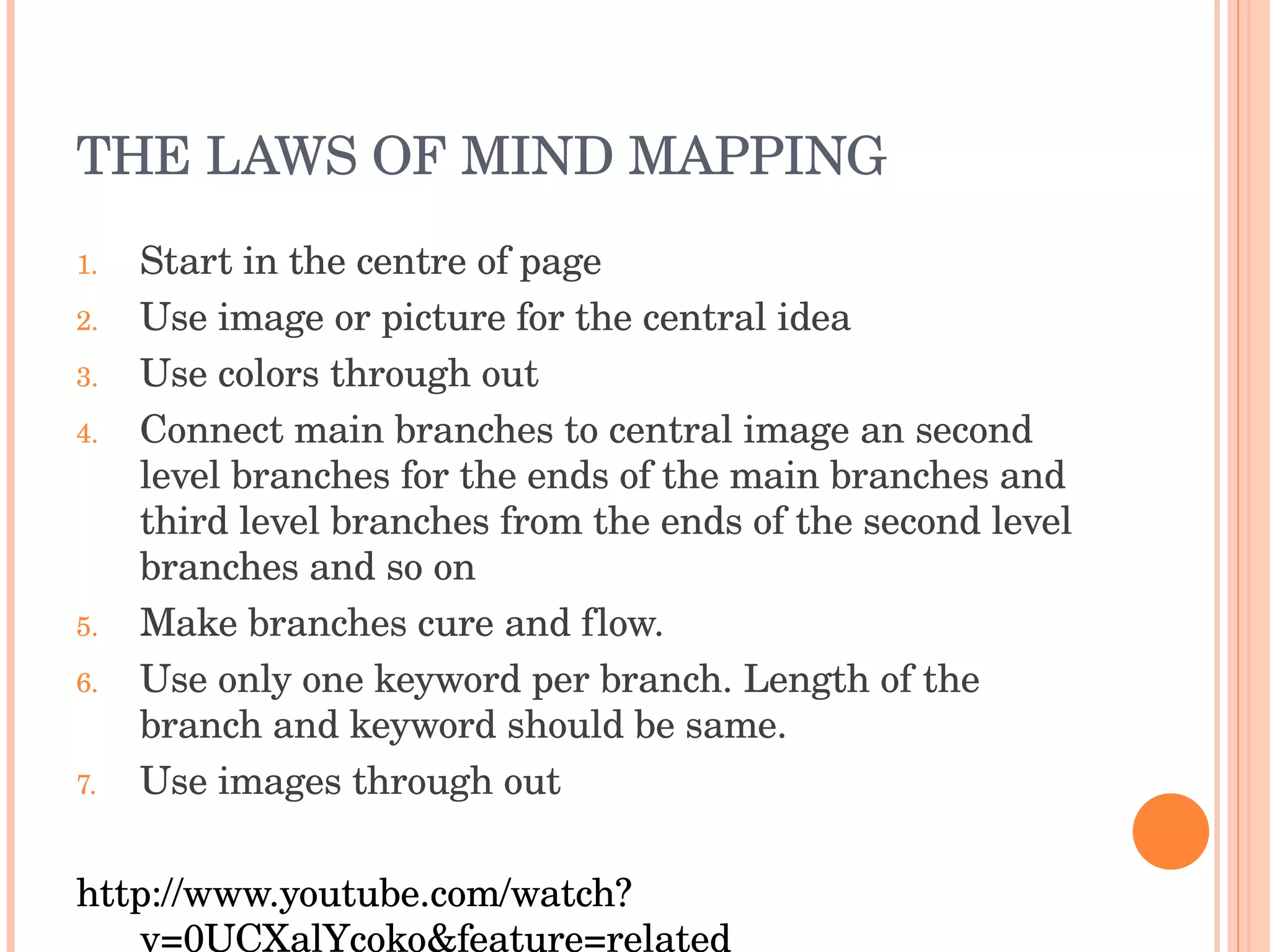 THE LAWS OF MIND MAPPING Start in the centre of page Use image or picture for the central idea Use colors through out Connect main branches to central image an second level branches for the ends of the main branches and third level branches from the ends of the second level branches and so on Make branches cure and flow. Use only one keyword per branch. Length of the branch and keyword should be same. Use images through out http://www.youtube.com/watch?v=0UCXalYcoko&feature=related 