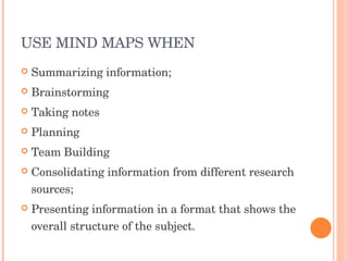 USE MIND MAPS WHEN  Summarizing information;  Brainstorming Taking notes Planning Team Building Consolidating information from different research sources;  Presenting information in a format that shows the overall structure of the subject.  