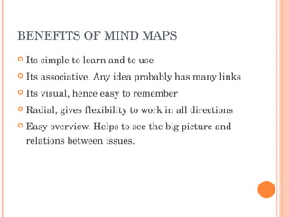 BENEFITS OF MIND MAPS Its simple to learn and to use Its associative. Any idea probably has many links Its visual, hence easy to remember Radial, gives flexibility to work in all directions Easy overview. Helps to see the big picture and relations between issues. 