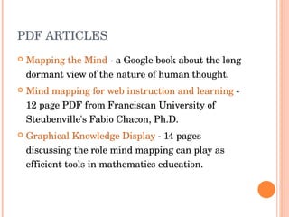 PDF ARTICLES Mapping the Mind  - a Google book about the long dormant view of the nature of human thought.  Mind mapping for web instruction and learning  - 12 page PDF from Franciscan University of Steubenville's Fabio Chacon, Ph.D.  Graphical Knowledge Display  - 14 pages discussing the role mind mapping can play as efficient tools in mathematics education.  