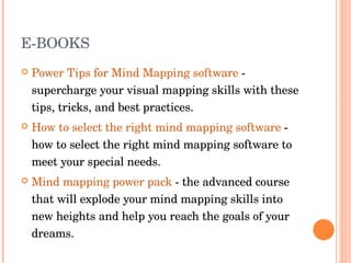 E-BOOKS Power Tips for Mind Mapping software  - supercharge your visual mapping skills with these tips, tricks, and best practices.  How to select the right mind mapping software  - how to select the right mind mapping software to meet your special needs.  Mind mapping power pack  - the advanced course that will explode your mind mapping skills into new heights and help you reach the goals of your dreams.  