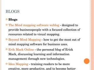BLOGS Blogs The Mind mapping software weblog  - designed to provide businesspeople with a focused collection of resources related to visual mapping.  Beyond Mind Mapping  - how to get the most out of mind mapping software for business uses.  Erik Mack Online  - the personal blog of Erick Mack, discussing learning and information management through new technologies.  Idea Mapping  - training readers to be more creative, more productive, and to become better learners.  