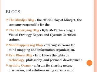 BLOGS The Mindjet Blog  - the official blog of Mindjet, the company responsible for the  The Underlying Blog  - Kyle McFarlin's blog, a Visual Strategy Expert and Gyronix Certified trainer.  Mindmapping.org Blog - covering software for mind mapping and information organization.  Eric Blue's Blog  - Eric Blue's thoughts on  technology , philosophy, and personal development.  Activity Owner  - a forum for sharing notes, discussion, and solutions using various mind mapping software applications.  