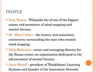 PEOPLE Tony Buzan  - Wikipedia bio of one of the biggest names and promoters of mind mapping and mental literacy.  Dr. Allan Collins  - the history and sometimes controversy surrounding the man who created mind mapping.  Dilip Mukerjea  - owner and managing director for the Buzan center, an organization dedicated to the advancement of mental literacy.  Joyce Wycoff  - president of ThinkSmart Learning Systems and founder of the Innovation Network, 