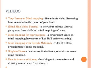 VIDEOS Tony Buzan on Mind mapping  - five minute video discussing how to maximize the power of your brain.  iMind Map Video Tutorial  - a short four minute tutorial going over Buzan's iMind mind mapping software.  Mind mapping for your business  - a power-point video on mind mapping; have a can of Red Bull before watching!  Mind mapping with Brenda Mckinney  - video of a class presentation of mind mapping.  Stephen Pierce  - business optimization specialist discusses mind mapping.  How to draw a mind map  - breaking out the markers and drawing a mind map from scratch.    