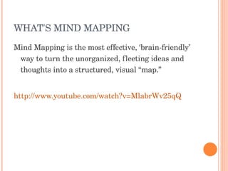 WHAT'S MIND MAPPING Mind Mapping is the most effective, ‘brain-friendly’ way to turn the unorganized, fleeting ideas and thoughts into a structured, visual “map.”  http://www.youtube.com/watch?v=MlabrWv25qQ 