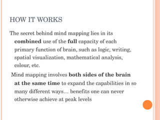 HOW IT WORKS The secret behind mind mapping lies in its  combined  use of the  full  capacity of each primary function of brain, such as logic, writing, spatial visualization, mathematical analysis, colour, etc. Mind mapping involves  both sides of the brain at the same time  to expand the capabilities in so many different ways… benefits one can never otherwise achieve at peak levels 