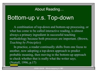 About Reading… Bottom-up v.s. Top-down A combination of top-down and bottom-up processing, or what has come to be called interactive reading, is almost always a primary ingredient in successful teaching methodology because both processes are important. (Brown,  Teaching by Principles ) In practice, a reader continually shifts from one focus to another, now adopting a top-down approach to predict probable meaning, then moving to the bottom-up approach to check whether that is really what the writer says.   (Nuttall, 1996, p.17) 