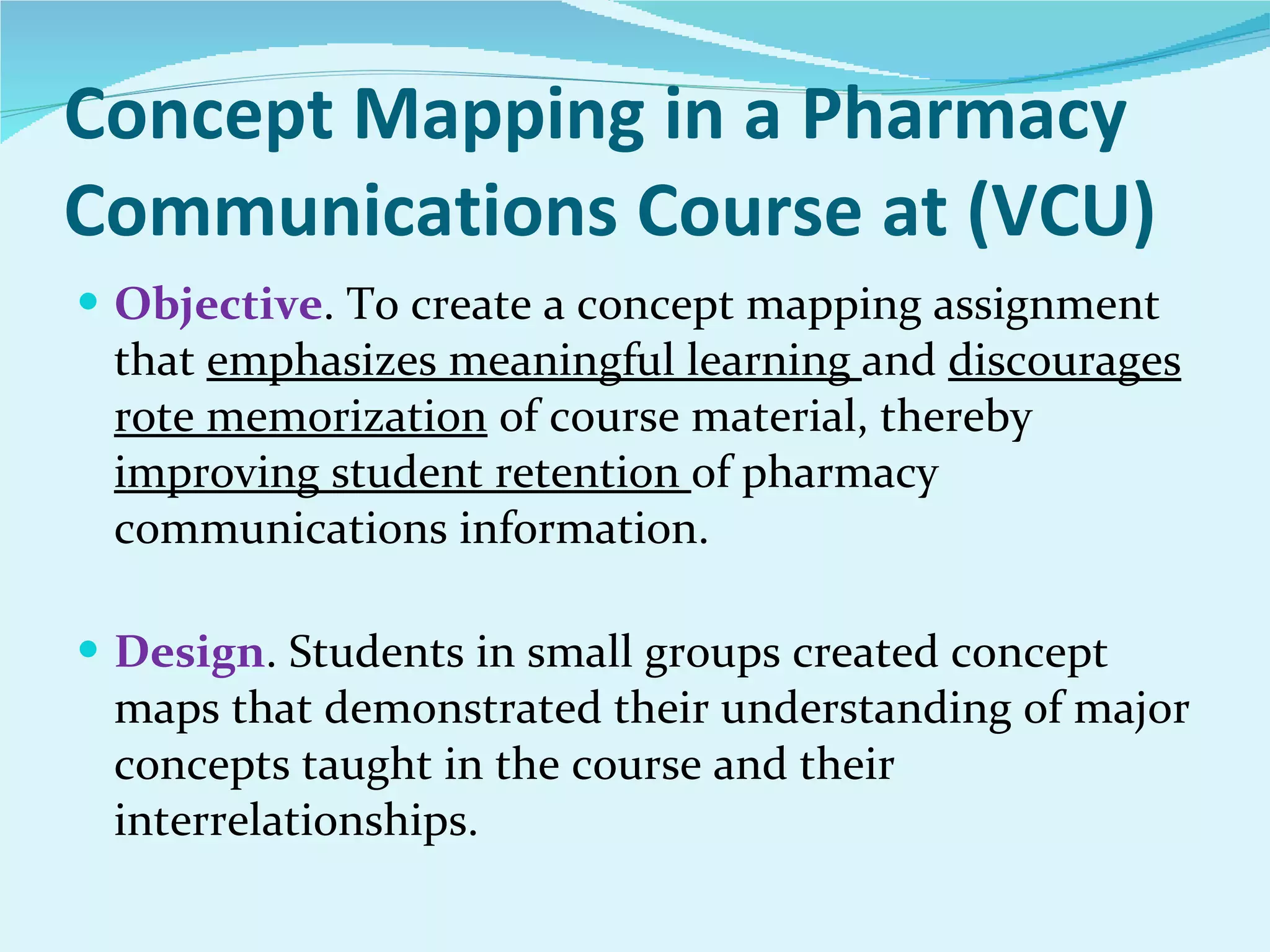 Concept Mapping in a Pharmacy Communications Course at (VCU) Objective . To create a concept mapping assignment that  emphasizes meaningful learning  and  discourages rote memorization  of course material, thereby  improving student retention  of pharmacy communications information. Design . Students in small groups created concept maps that demonstrated their understanding of major concepts taught in the course and their interrelationships. 