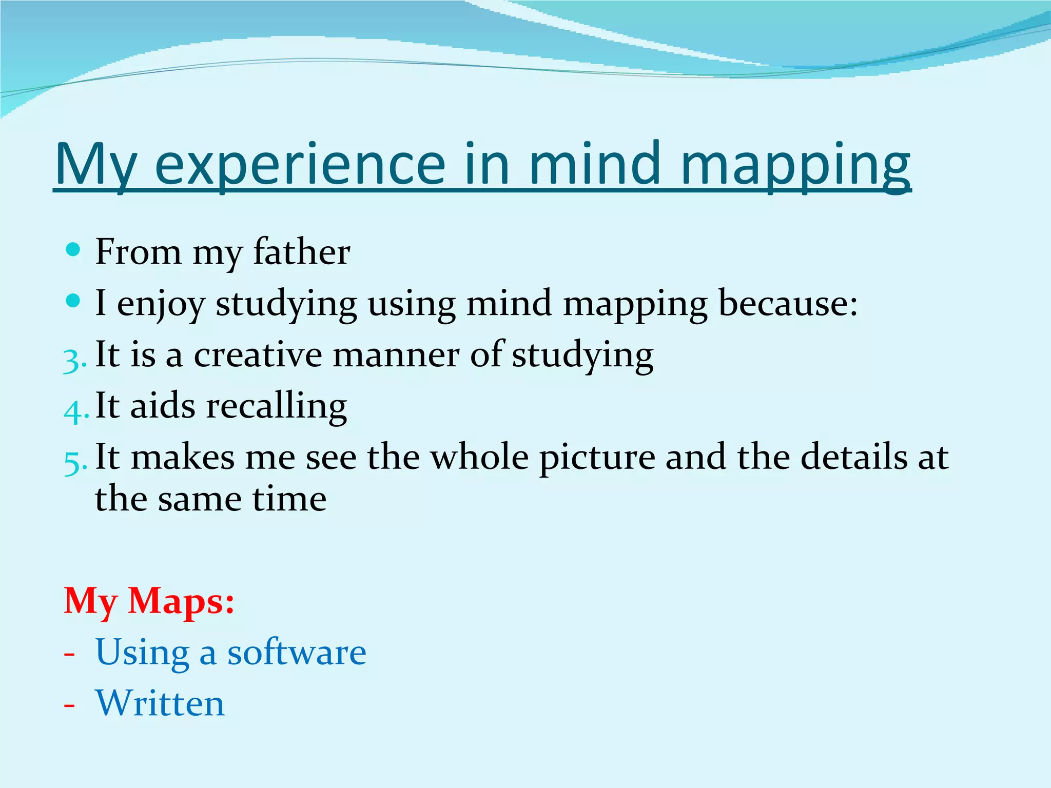 My experience in mind mapping From my father I enjoy studying using mind mapping because: It is a creative manner of studying It aids recalling It makes me see the whole picture and the details at the same time My Maps: Using a software Written 