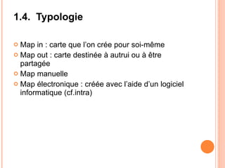1.4.  Typologie Map in : carte que l’on crée pour soi-même Map out : carte destinée à autrui ou à être partagée Map manuelle Map électronique : créée avec l’aide d’un logiciel informatique (cf.intra) 