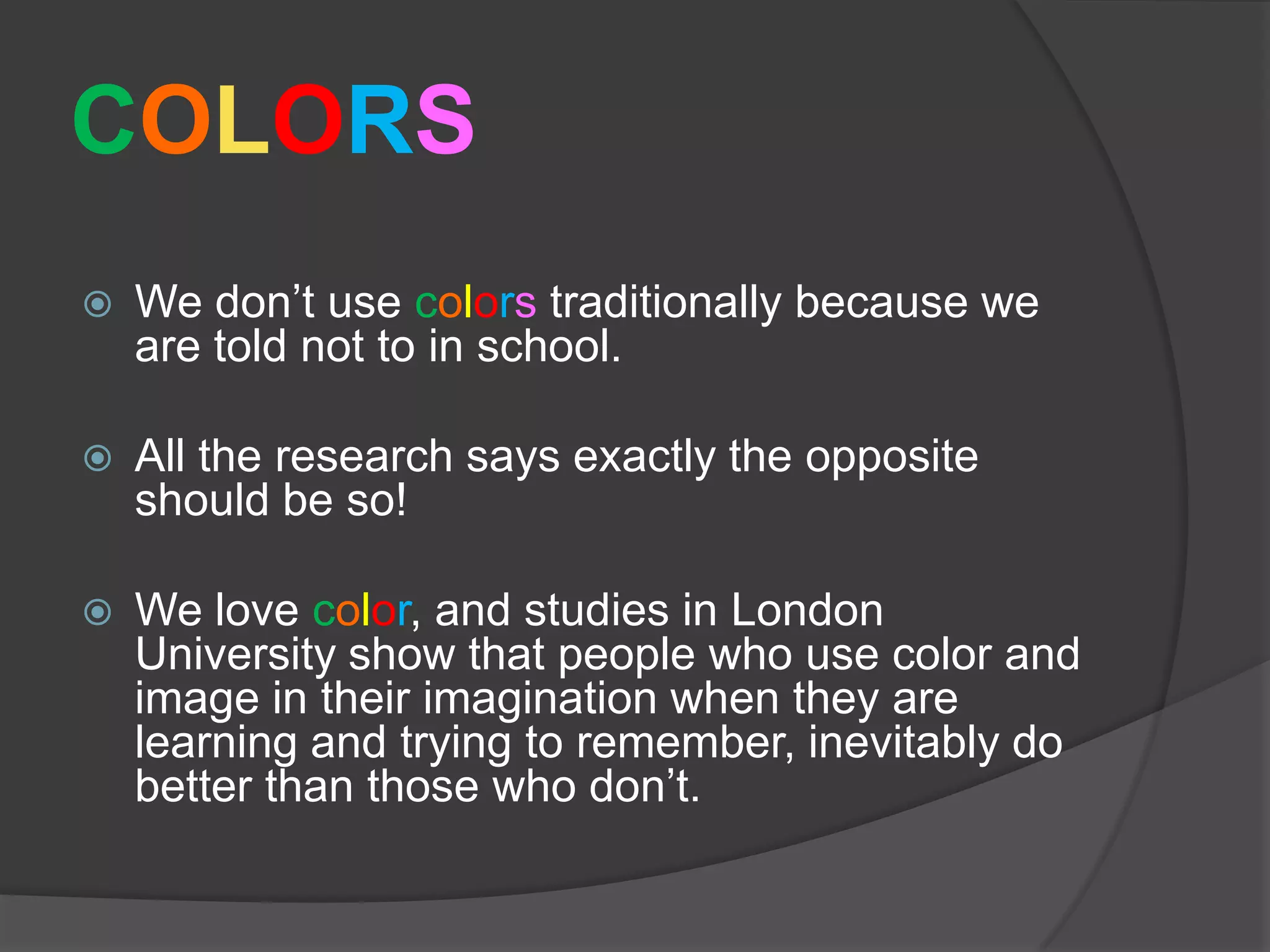 COLORSWe don’t use colorstraditionally because we are told not to in school.All the research says exactly the opposite should be so!We love color, and studies in London University show that people who use color and image in their imagination when they are learning and trying to remember, inevitably do better than those who don’t.