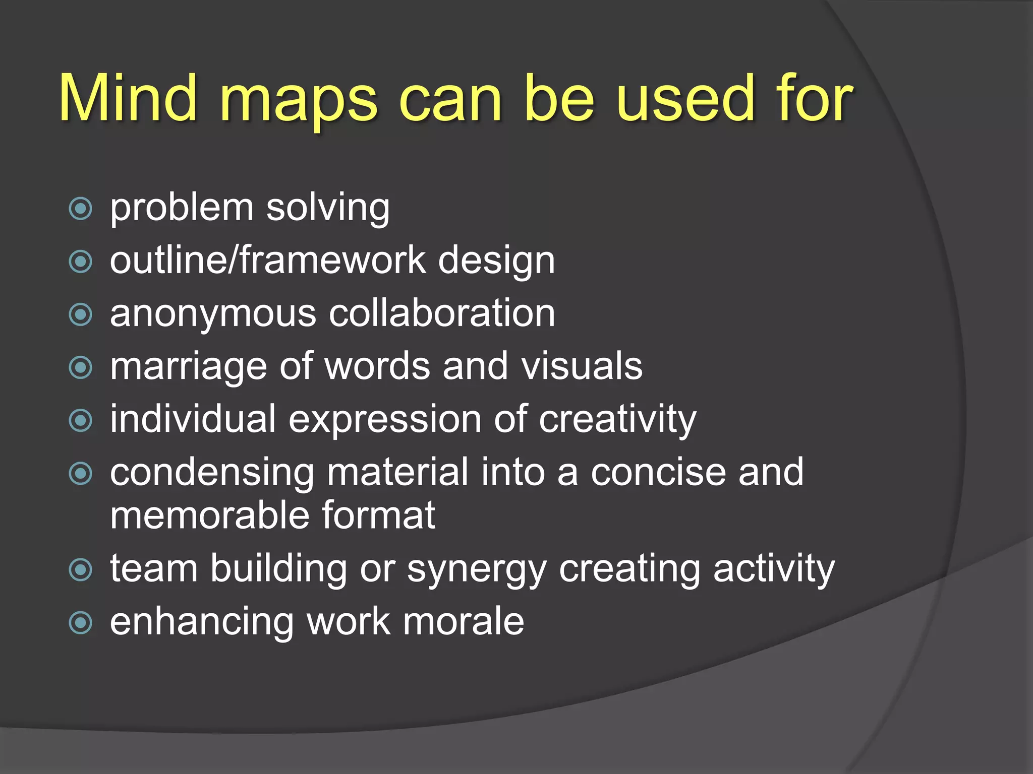 Mind maps can be used forproblem solvingoutline/framework designanonymous collaborationmarriage of words and visualsindividual expression of creativitycondensing material into a concise and memorable formatteam building or synergy creating activityenhancing work morale