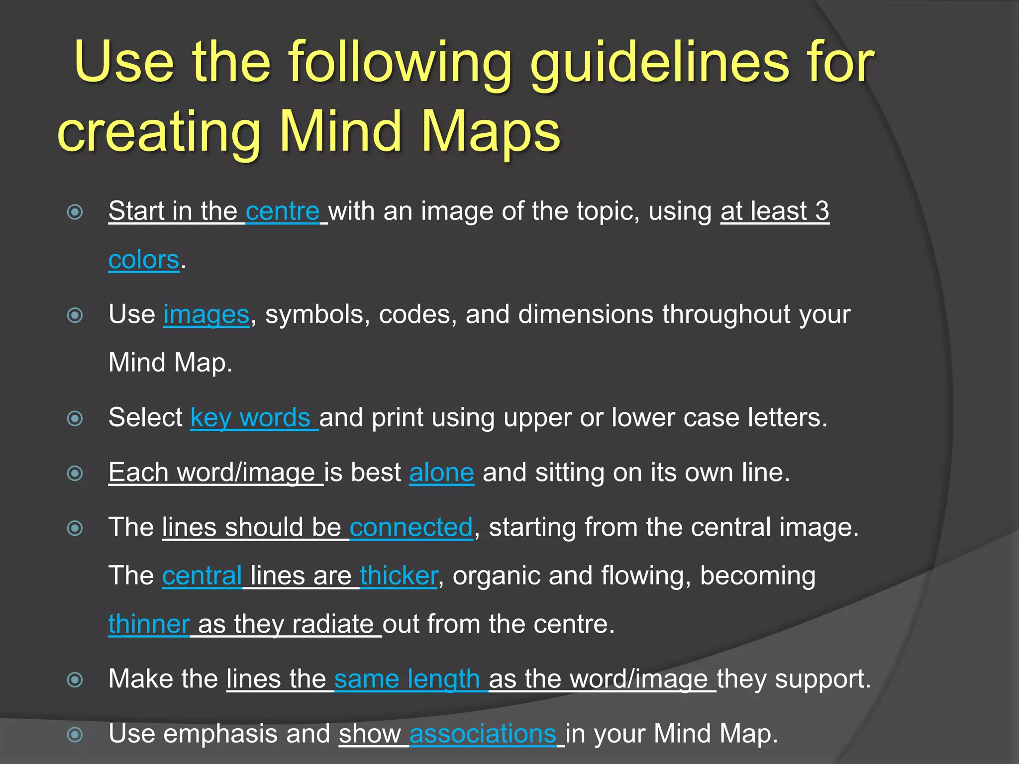  Use the following guidelines for creating Mind MapsStart in the centrewith an image of the topic, using at least 3 colors.Use images, symbols, codes, and dimensions throughout your Mind Map.Select key words and print using upper or lower case letters.Each word/image is best alone and sitting on its own line.The lines should be connected, starting from the central image. The central lines are thicker, organic and flowing, becoming thinner as they radiate out from the centre.Make the lines the same length as the word/image they support.Use emphasis and show associationsin your Mind Map.