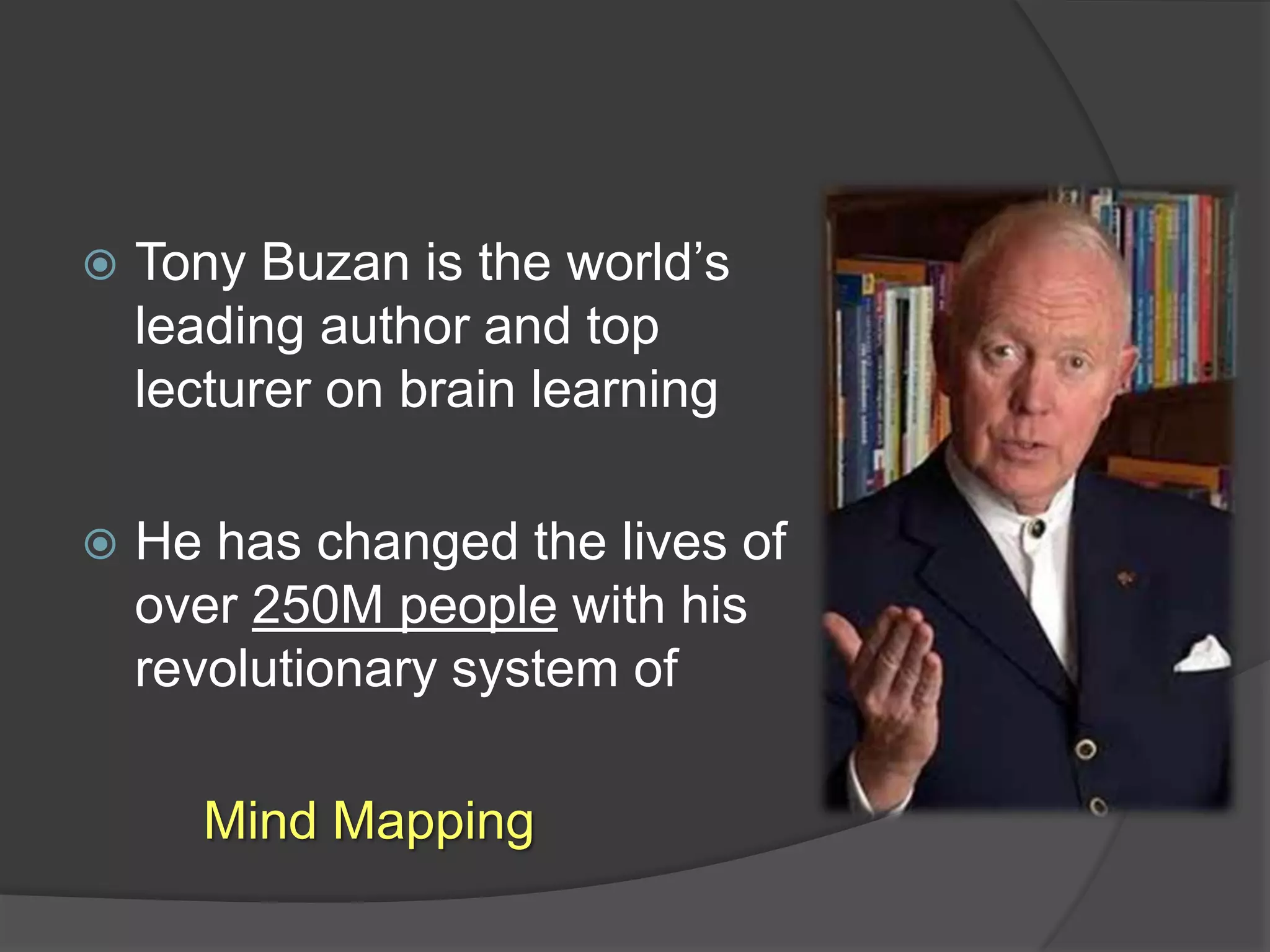 Tony Buzan is the world’s leading author and top lecturer on brain learningHe has changed the lives of over 250M people with his revolutionary system of 		Mind Mapping