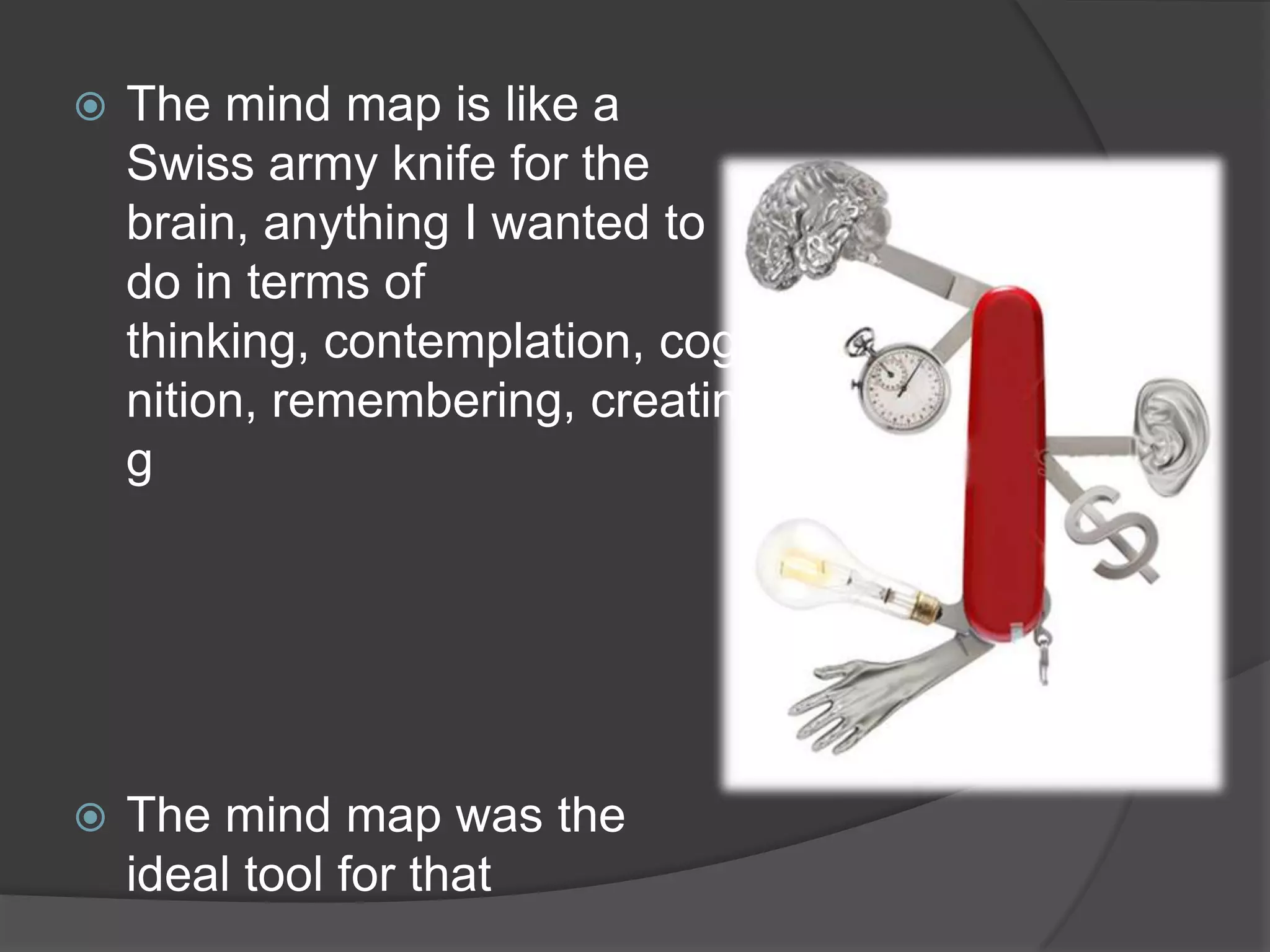 The mind map is like a Swiss army knife for the brain, anything I wanted to do in terms of thinking, contemplation, cognition, remembering, creatingThe mind map was the ideal tool for that
