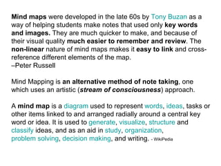 Mind maps  were developed in the late 60s by  Tony Buzan  as a way of helping students make notes that used only  key words and images.  They are much quicker to make, and because of their visual quality  much easier to remember and review . The  non-linear  nature of mind maps makes it  easy to link  and cross-reference different elements of the map.  –Peter Russell Mind Mapping is  an alternative method of note taking , one which uses an artistic ( stream of consciousness ) approach. A  mind map  is a  diagram  used to represent  words ,  ideas , tasks or other items linked to and arranged radially around a central key word or idea. It is used to  generate ,  visualize ,  structure  and  classify  ideas, and as an aid in  study ,  organization ,  problem solving ,  decision making , and writing.  - WikiPedia 