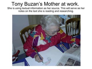 Tony Buzan’s Mother at work.  She is using textual information as her source. This will serve as her notes on the text she is reading and researching. 